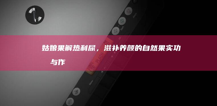 姑娘果：解热利尿，滋补养颜的自然果实功效与作用解析